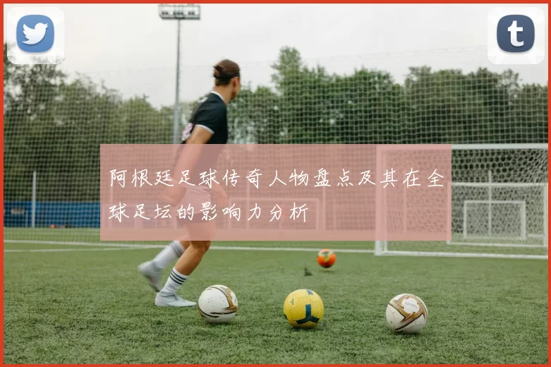 阿根廷足球传奇人物盘点及其在全球足坛的影响力分析