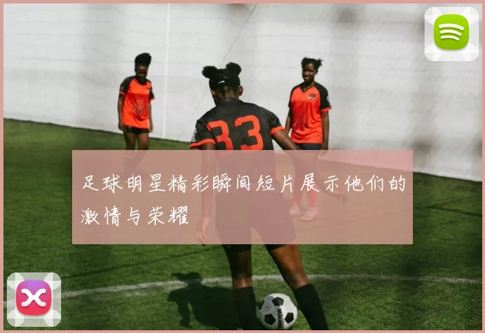 足球明星精彩瞬间短片展示他们的激情与荣耀