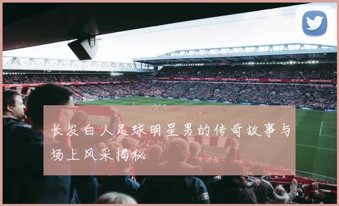 长发白人足球明星男的传奇故事与场上风采揭秘