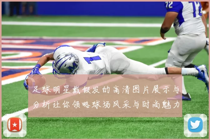 足球明星戴假发的高清图片展示与分析让你领略球场风采与时尚魅力