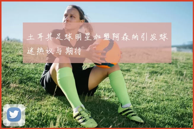 土耳其足球明星加盟阿森纳引发球迷热议与期待