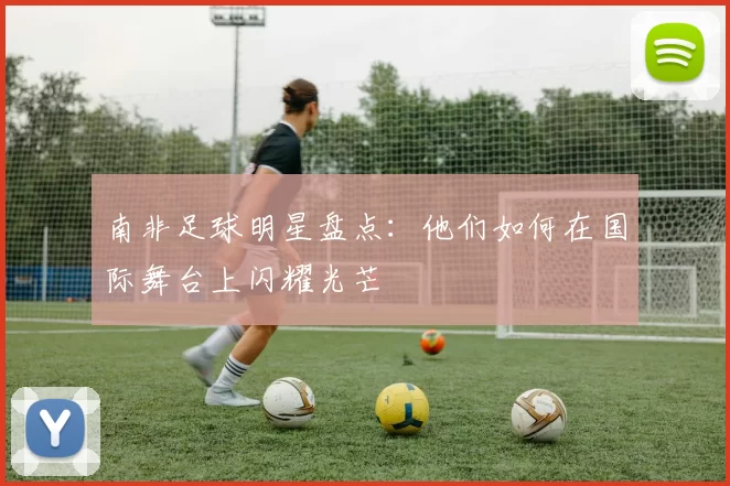 南非足球明星盘点：他们如何在国际舞台上闪耀光芒