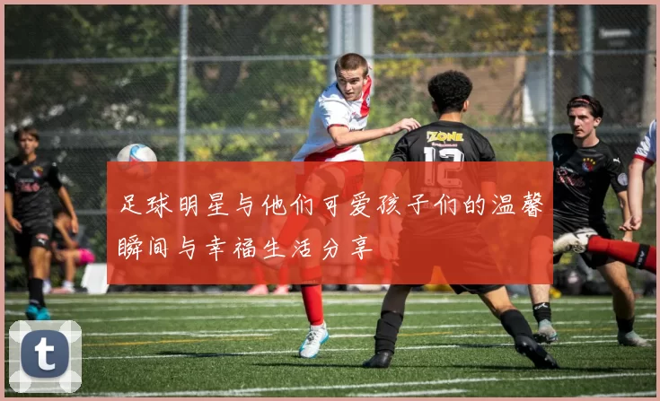 足球明星与他们可爱孩子们的温馨瞬间与幸福生活分享