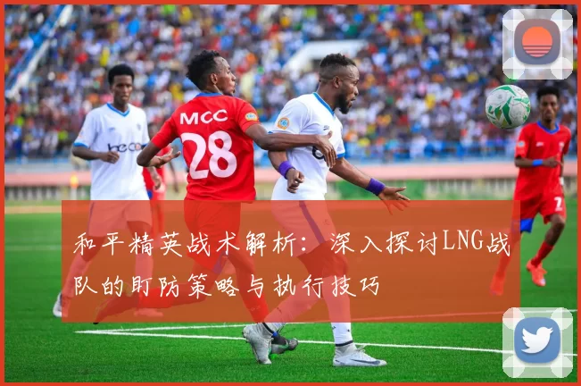 和平精英战术解析：深入探讨LNG战队的盯防策略与执行技巧