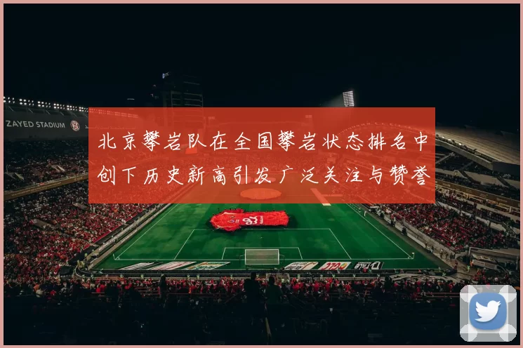 北京攀岩队在全国攀岩状态排名中创下历史新高引发广泛关注与赞誉