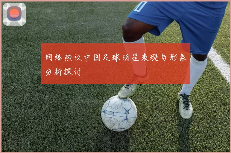 网络热议中国足球明星表现与形象分析探讨