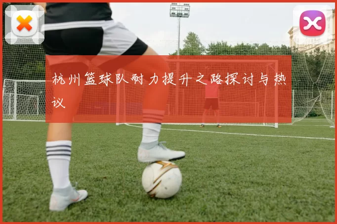 杭州篮球队耐力提升之路探讨与热议