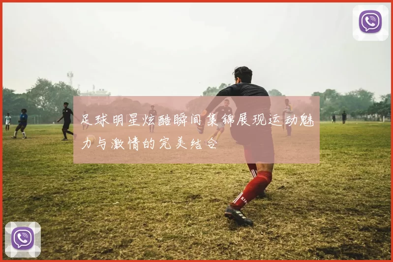 足球明星炫酷瞬间集锦展现运动魅力与激情的完美结合