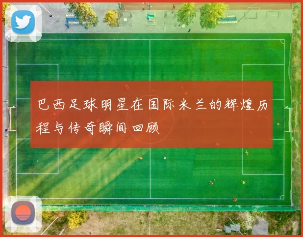 巴西足球明星在国际米兰的辉煌历程与传奇瞬间回顾
