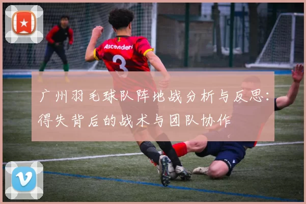 广州羽毛球队阵地战分析与反思：得失背后的战术与团队协作