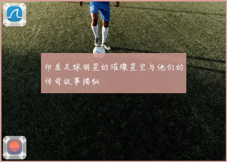 印度足球明星的璀璨星空与他们的传奇故事揭秘