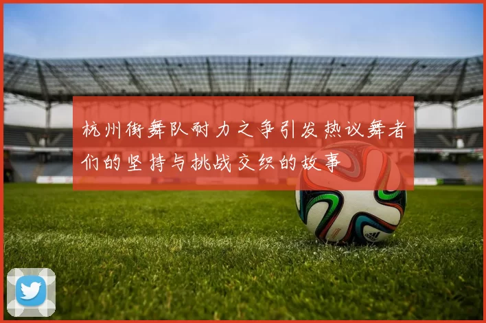 杭州街舞队耐力之争引发热议舞者们的坚持与挑战交织的故事