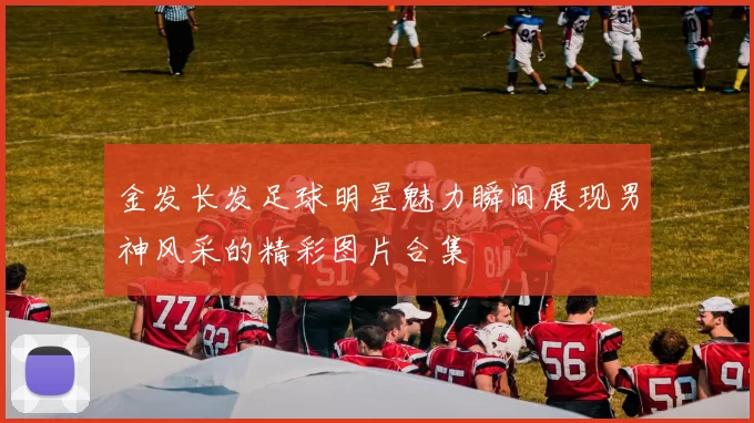 金发长发足球明星魅力瞬间展现男神风采的精彩图片合集