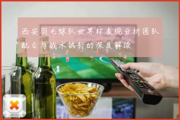西安羽毛球队世界杯表现分析团队配合与战术执行的深度解读