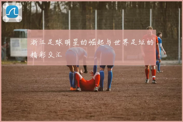 浙江足球明星的崛起与世界足坛的精彩交汇