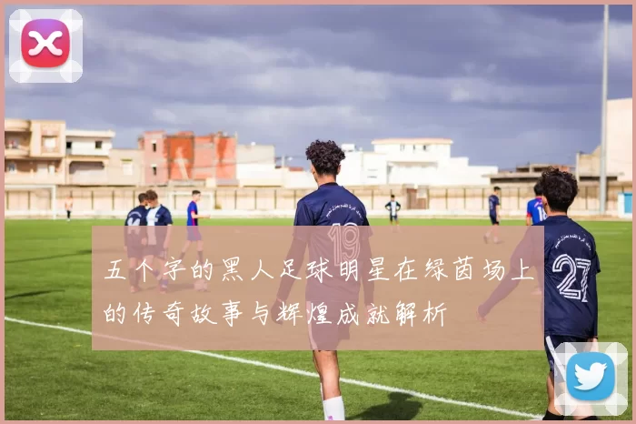 五个字的黑人足球明星在绿茵场上的传奇故事与辉煌成就解析