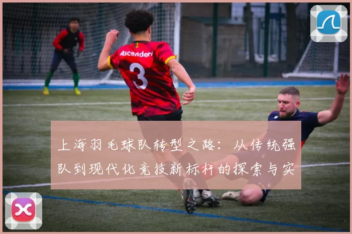 上海羽毛球队转型之路：从传统强队到现代化竞技新标杆的探索与实践