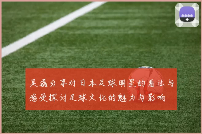 吴磊分享对日本足球明星的看法与感受探讨足球文化的魅力与影响