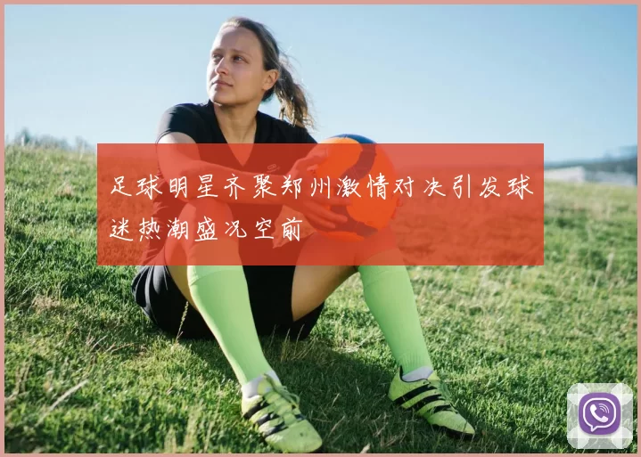 足球明星齐聚郑州激情对决引发球迷热潮盛况空前
