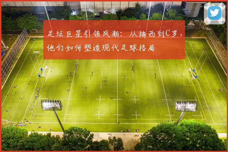 足坛巨星引领风潮：从梅西到C罗，他们如何塑造现代足球格局