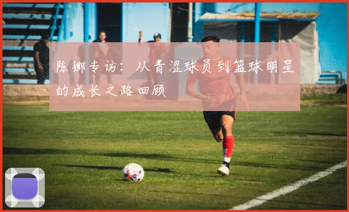 陈娜专访：从青涩球员到篮球明星的成长之路回顾