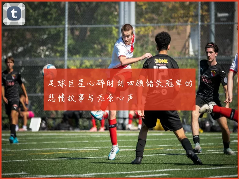 足球巨星心碎时刻回顾错失冠军的悲情故事与无奈心声
