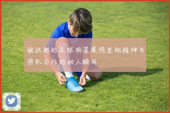 被扶起的足球明星展现坚韧精神与团队合作的动人瞬间