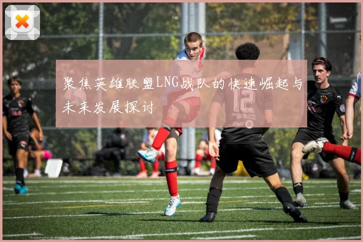 聚焦英雄联盟LNG战队的快速崛起与未来发展探讨