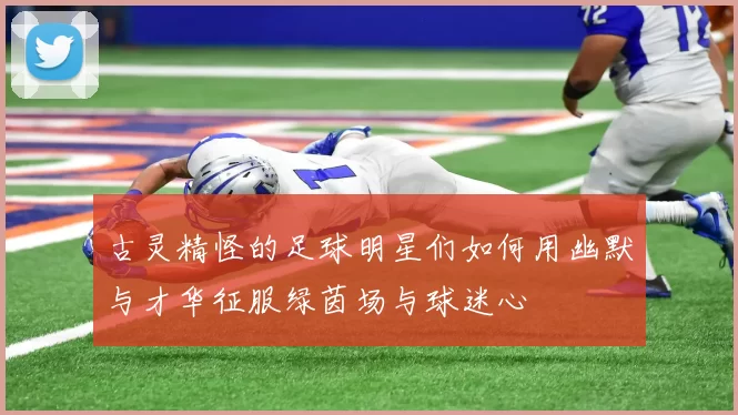 古灵精怪的足球明星们如何用幽默与才华征服绿茵场与球迷心