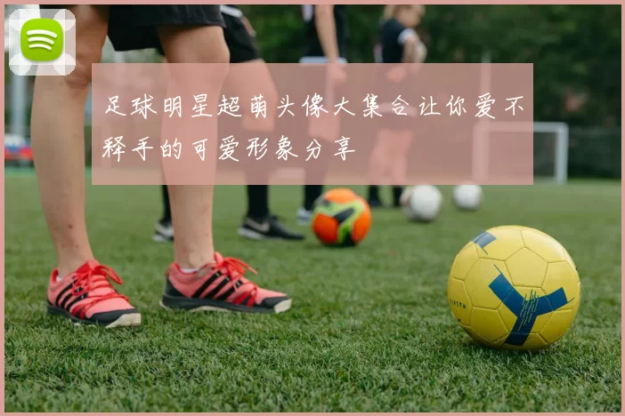 足球明星超萌头像大集合让你爱不释手的可爱形象分享