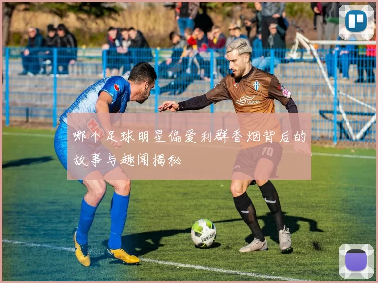 哪个足球明星偏爱利群香烟背后的故事与趣闻揭秘
