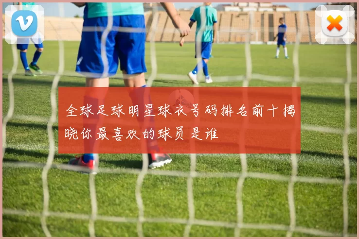 全球足球明星球衣号码排名前十揭晓你最喜欢的球员是谁