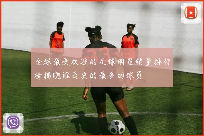 全球最受欢迎的足球明星销量排行榜揭晓谁是卖的最多的球员