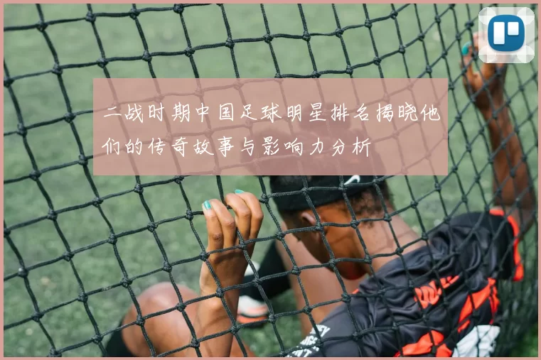 二战时期中国足球明星排名揭晓他们的传奇故事与影响力分析