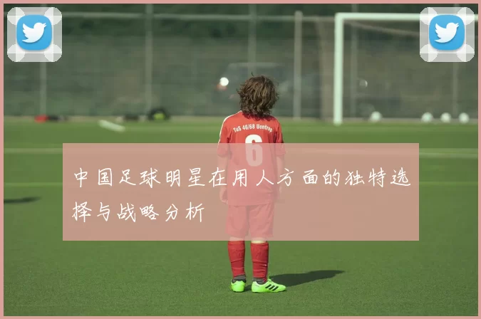 中国足球明星在用人方面的独特选择与战略分析