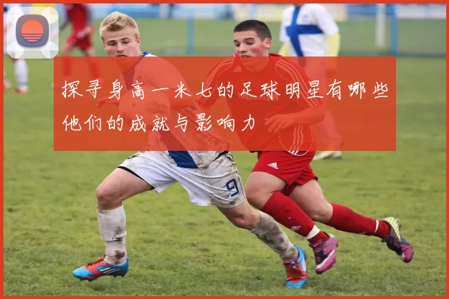 探寻身高一米七的足球明星有哪些他们的成就与影响力
