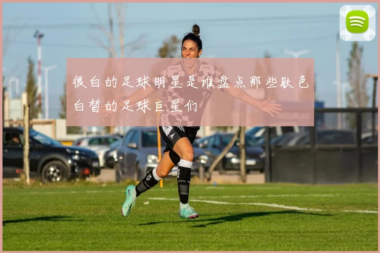 很白的足球明星是谁盘点那些肤色白皙的足球巨星们