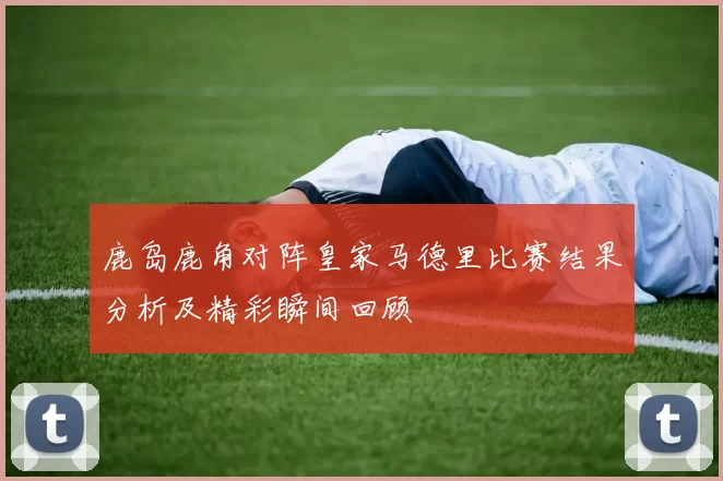 鹿岛鹿角对阵皇家马德里比赛结果分析及精彩瞬间回顾