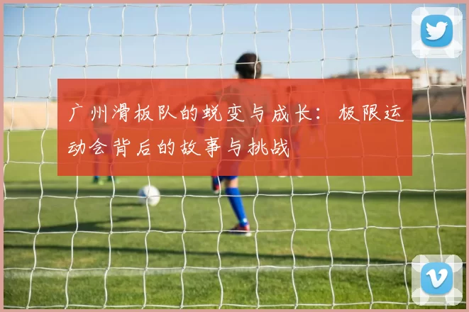 广州滑板队的蜕变与成长：极限运动会背后的故事与挑战