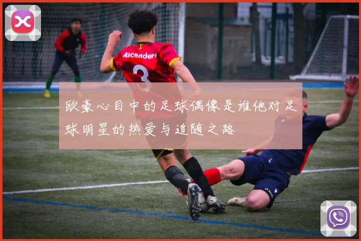 欧豪心目中的足球偶像是谁他对足球明星的热爱与追随之路
