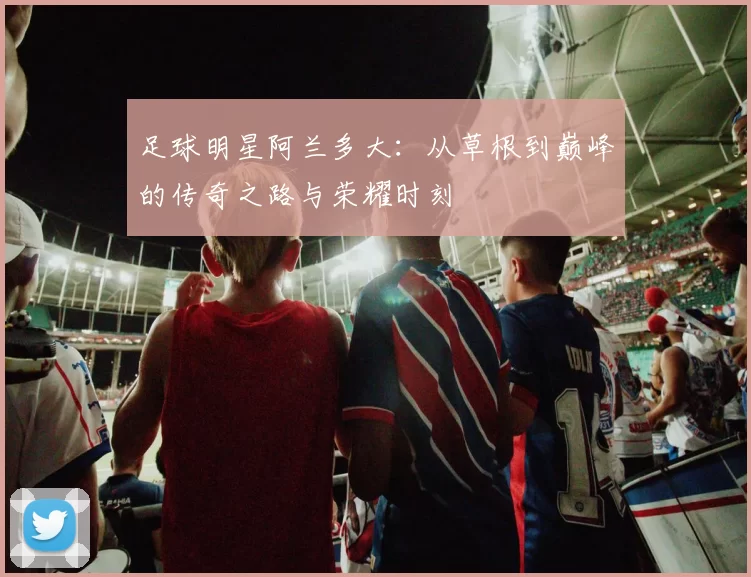 足球明星阿兰多大：从草根到巅峰的传奇之路与荣耀时刻