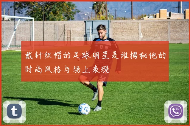 戴针织帽的足球明星是谁揭秘他的时尚风格与场上表现