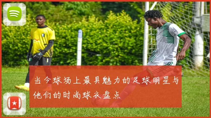 当今球场上最具魅力的足球明星与他们的时尚球衣盘点
