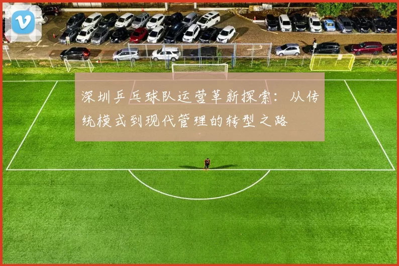 深圳乒乓球队运营革新探索：从传统模式到现代管理的转型之路