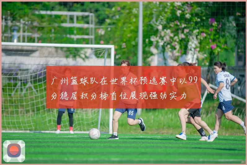 广州篮球队在世界杯预选赛中以99分稳居积分榜首位展现强劲实力