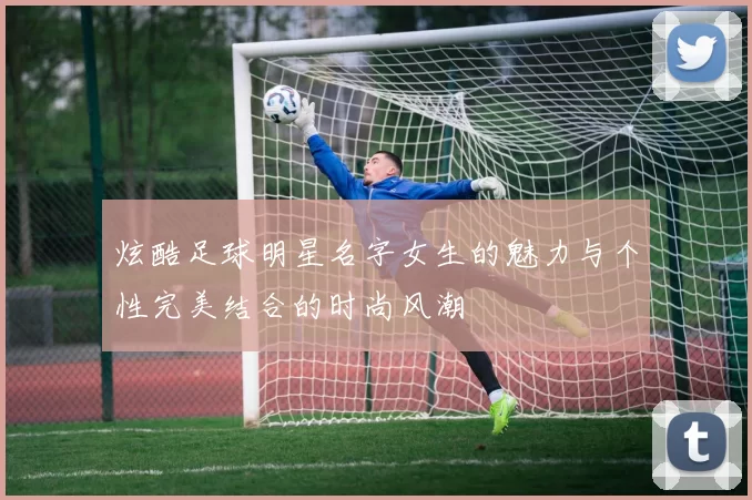 炫酷足球明星名字女生的魅力与个性完美结合的时尚风潮