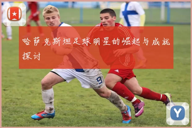 哈萨克斯坦足球明星的崛起与成就探讨