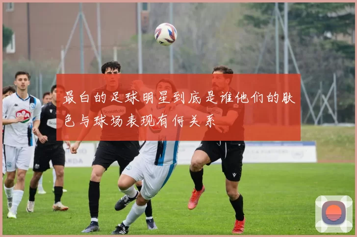 最白的足球明星到底是谁他们的肤色与球场表现有何关系