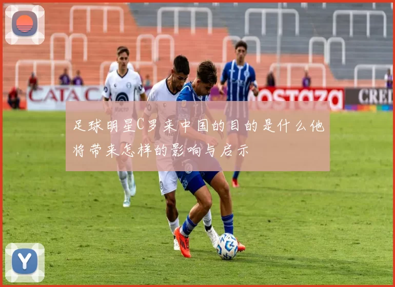 足球明星C罗来中国的目的是什么他将带来怎样的影响与启示