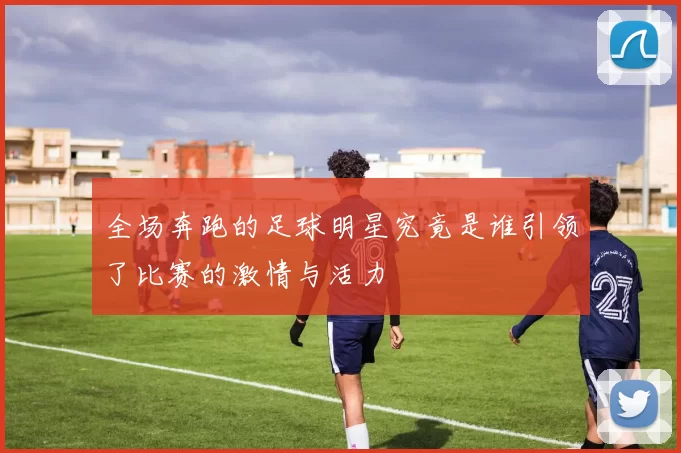 全场奔跑的足球明星究竟是谁引领了比赛的激情与活力